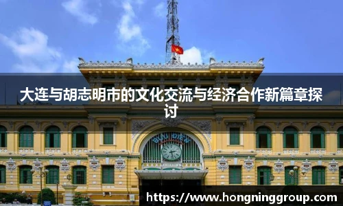 大连与胡志明市的文化交流与经济合作新篇章探讨
